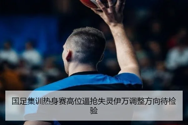 国足集训热身赛高位逼抢失灵伊万调整方向待检验（WukongSports）