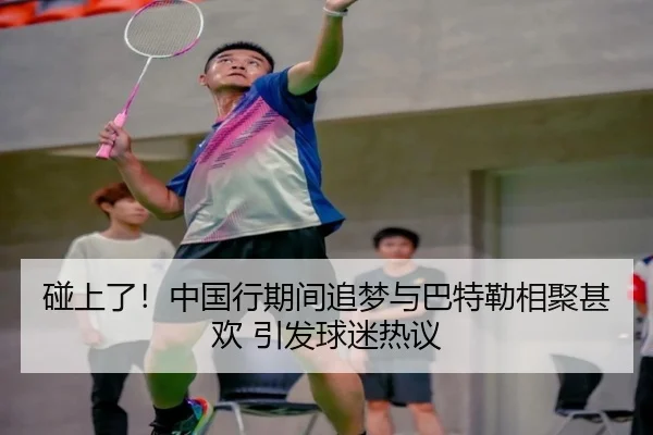 碰上了！中国行期间追梦与巴特勒相聚甚欢 引发球迷热议（WukongSports）